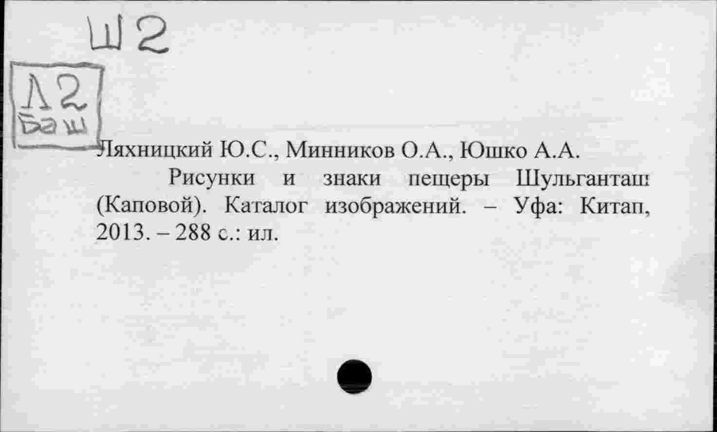 ﻿UI2
Л2]
bau* )
——  Яяхницкий Ю.С., Минников О.А., Юшко А.А.
Рисунки и знаки пещеры Шульганташ (Каповой). Каталог изображений. - Уфа: Китап, 2013.-288 с.: ил.